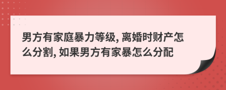 男方有家庭暴力等級, 離婚時財產(chǎn)怎么分割, 如果男方有家暴怎么分配