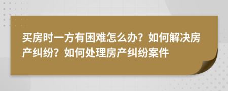 買房時一方有困難怎么辦？如何解決房產(chǎn)糾紛？如何處理房產(chǎn)糾紛案件