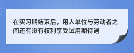 在實習(xí)期結(jié)束后，用人單位與勞動者之間還有沒有權(quán)利享受試用期待遇
