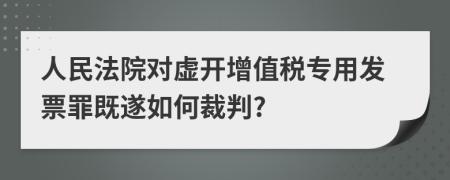 人民法院對(duì)虛開(kāi)增值稅專用發(fā)票罪既遂如何裁判?