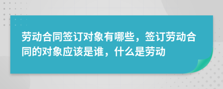 勞動(dòng)合同簽訂對(duì)象有哪些，簽訂勞動(dòng)合同的對(duì)象應(yīng)該是誰，什么是勞動(dòng)
