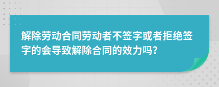 解除勞動(dòng)合同勞動(dòng)者不簽字或者拒絕簽字的會(huì)導(dǎo)致解除合同的效力嗎？