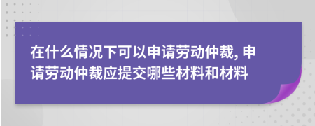 在什么情況下可以申請勞動仲裁, 申請勞動仲裁應(yīng)提交哪些材料和材料