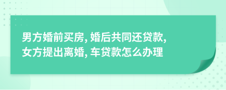 男方婚前買房, 婚后共同還貸款, 女方提出離婚, 車貸款怎么辦理