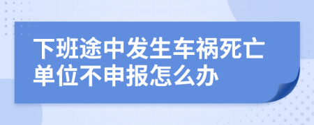 下班途中發(fā)生車禍死亡單位不申報怎么辦