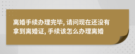 離婚手續(xù)辦理完畢, 請問現(xiàn)在還沒有拿到離婚證, 手續(xù)該怎么辦理離婚