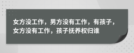 女方没工作，男方没有工作，有孩子，女方没有工作，孩子抚养权归谁