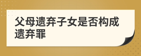 父母遺棄子女是否構(gòu)成遺棄罪