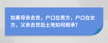 如果母親去世，戶口在男方，戶口在女方，父親去世后土地如何繼承？