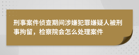 刑事案件偵查期間涉嫌犯罪嫌疑人被刑事拘留，檢察院會怎么處理案件