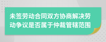 未簽勞動合同雙方協商解決勞動爭議是否屬于仲裁管轄范圍