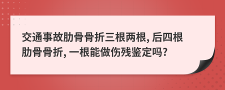 交通事故肋骨骨折三根两根, 后四根肋骨骨折, 一根能做伤残鉴定吗?