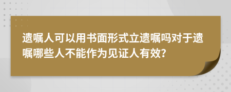 遺囑人可以用書(shū)面形式立遺囑嗎對(duì)于遺囑哪些人不能作為見(jiàn)證人有效？
