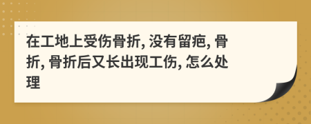 在工地上受傷骨折, 沒有留疤, 骨折, 骨折后又長出現(xiàn)工傷, 怎么處理