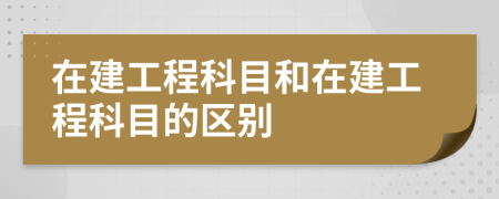 在建工程科目和在建工程科目的區(qū)別
