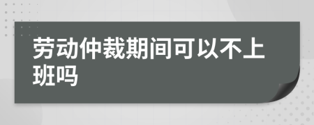 勞動仲裁期間可以不上班嗎