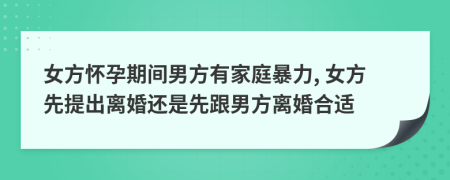 女方懷孕期間男方有家庭暴力, 女方先提出離婚還是先跟男方離婚合適