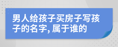 男人給孩子買房子寫孩子的名字, 屬于誰(shuí)的