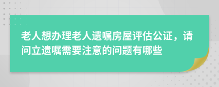 老人想辦理老人遺囑房屋評估公證，請問立遺囑需要注意的問題有哪些