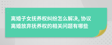 離婚子女撫養(yǎng)權(quán)糾紛怎么解決, 協(xié)議離婚放棄撫養(yǎng)權(quán)的相關(guān)問題有哪些