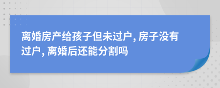 離婚房產(chǎn)給孩子但未過戶, 房子沒有過戶, 離婚后還能分割嗎
