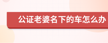 公證老婆名下的車怎么辦