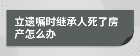 立遺囑時繼承人死了房產(chǎn)怎么辦
