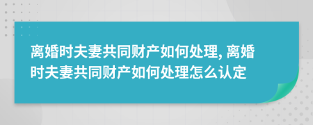 離婚時夫妻共同財產(chǎn)如何處理, 離婚時夫妻共同財產(chǎn)如何處理怎么認定