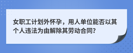 女職工計(jì)劃外懷孕，用人單位能否以其個(gè)人違法為由解除其勞動(dòng)合同？