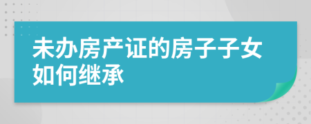 未辦房產(chǎn)證的房子子女如何繼承