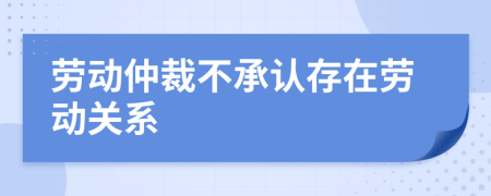 勞動(dòng)仲裁不承認(rèn)存在勞動(dòng)關(guān)系