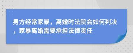 男方經(jīng)常家暴，離婚時(shí)法院會(huì)如何判決，家暴離婚需要承擔(dān)法律責(zé)任
