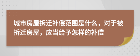 城市房屋拆遷補(bǔ)償范圍是什么，對(duì)于被拆遷房屋，應(yīng)當(dāng)給予怎樣的補(bǔ)償