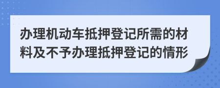 辦理機(jī)動(dòng)車抵押登記所需的材料及不予辦理抵押登記的情形