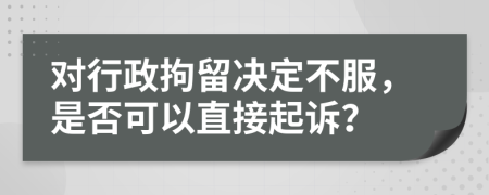 對(duì)行政拘留決定不服，是否可以直接起訴？