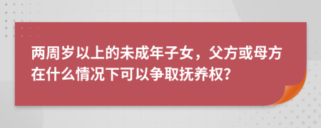 兩周歲以上的未成年子女，父方或母方在什么情況下可以爭(zhēng)取撫養(yǎng)權(quán)？