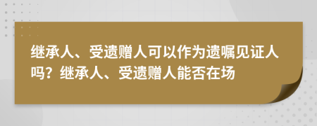 繼承人、受遺贈(zèng)人可以作為遺囑見證人嗎？繼承人、受遺贈(zèng)人能否在場(chǎng)