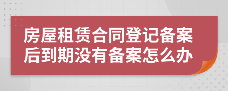房屋租賃合同登記備案后到期沒有備案怎么辦