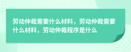 勞動仲裁需要什么材料，勞動仲裁需要什么材料，勞動仲裁程序是什么