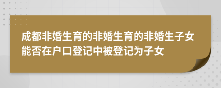 成都非婚生育的非婚生育的非婚生子女能否在戶口登記中被登記為子女