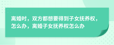 離婚時，雙方都想要得到子女撫養(yǎng)權(quán)，怎么辦，離婚子女撫養(yǎng)權(quán)怎么辦