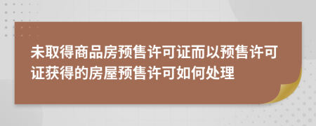 未取得商品房預(yù)售許可證而以預(yù)售許可證獲得的房屋預(yù)售許可如何處理