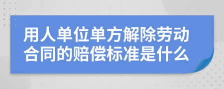 用人單位單方解除勞動合同的賠償標準是什么