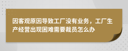 因客觀原因?qū)е鹿S沒有業(yè)務(wù)，工廠生產(chǎn)經(jīng)營出現(xiàn)困難需要裁員怎么辦