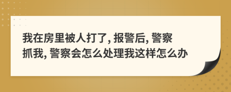 我在房里被人打了, 報(bào)警后, 警察抓我, 警察會(huì)怎么處理我這樣怎么辦