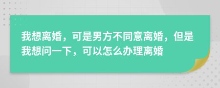 我想離婚，可是男方不同意離婚，但是我想問(wèn)一下，可以怎么辦理離婚