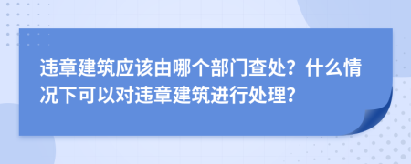 違章建筑應(yīng)該由哪個(gè)部門查處？什么情況下可以對(duì)違章建筑進(jìn)行處理？