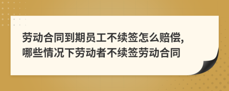 勞動合同到期員工不續(xù)簽怎么賠償, 哪些情況下勞動者不續(xù)簽勞動合同