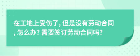 在工地上受傷了, 但是沒有勞動合同, 怎么辦? 需要簽訂勞動合同嗎?