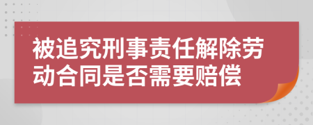 被追究刑事責(zé)任解除勞動(dòng)合同是否需要賠償